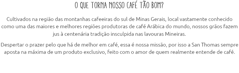 O que torna nosso café tão bom? Cultivados na região das montanhas cafeeiras do sul de Minas Gerais, local vastamente conhecido como uma das maiores e melhores regiões produtoras de café Arábica do mundo, nossos grãos fazem jus à centenária tradição insculpida nas lavouras Mineiras. Despertar o prazer pelo que há de melhor em café, essa é nossa missão, por isso a San Thomas sempre aposta na máxima de um produto exclusivo, feito com o amor de quem realmente entende de café.