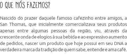 O que nós fazemos? Nascido do prazer daquele famoso cafezinho entre amigos, a San Thomas, que inicialmente comercializava seus produtos apenas entre algumas pessoas da região, viu, através da crescente onda de elogios à sua bebida e ao expressivo aumento de pedidos, nascer um produto que hoje possui em seu DNA a verdadeira marca da tradição de quem sabe, entende e ama café. 